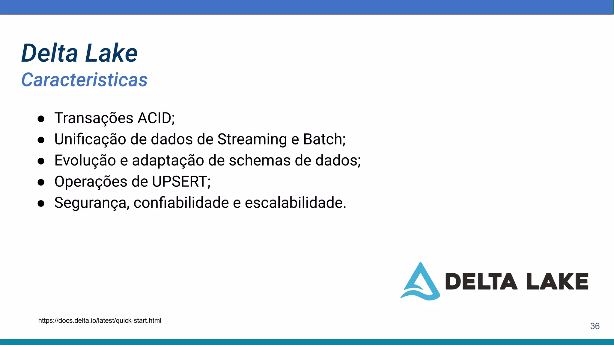 36
● Transações ACID;
● Uniﬁcação de dados de Streaming e Batch;
● Evolução e adaptação de schemas de dados;
● Operações de UPSERT;
● Segurança, conﬁabilidade e escalabilidade.
https://docs.delta.io/latest/quick-start.html
Delta Lake
Caracteristicas
 