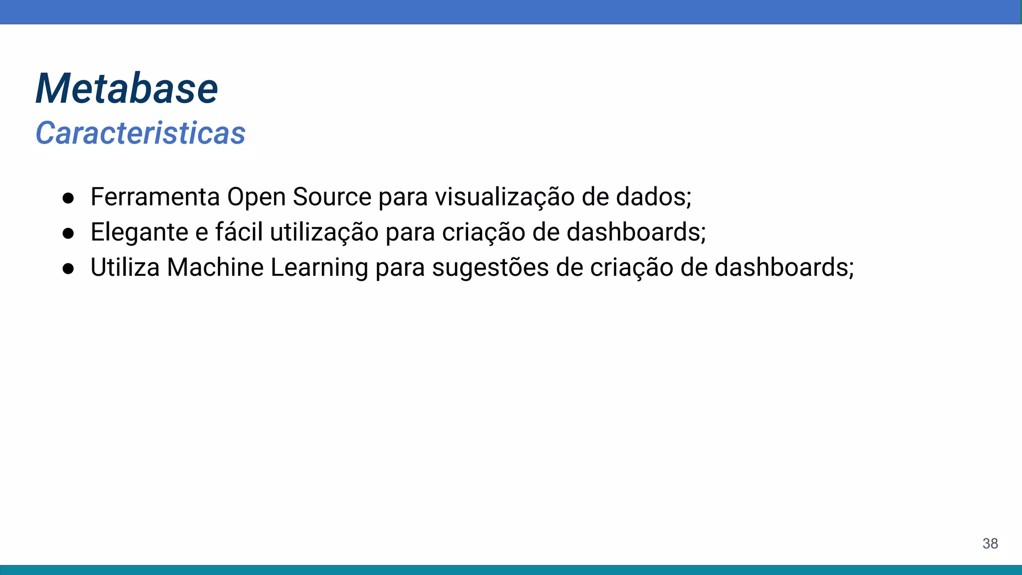 38
Metabase
Caracteristicas
● Ferramenta Open Source para visualização de dados;
● Elegante e fácil utilização para criação de dashboards;
● Utiliza Machine Learning para sugestões de criação de dashboards;
 
