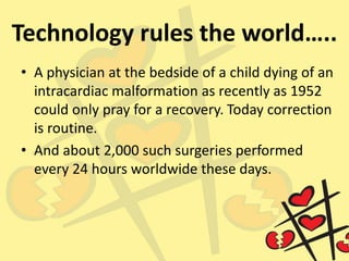 Technology rules the world…..
• A physician at the bedside of a child dying of an
intracardiac malformation as recently as 1952
could only pray for a recovery. Today correction
is routine.
• And about 2,000 such surgeries performed
every 24 hours worldwide these days.
 