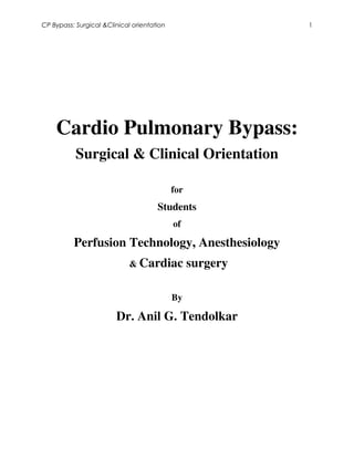 CP Bypass: Surgical &Clinical orientation                   1




    Cardio Pulmonary Bypass:
           Surgical & Clinical Orientation

                                            for
                                      Students
                                            of

          Perfusion Technology, Anesthesiology
                             & Cardiac            surgery

                                            By

                        Dr. Anil G. Tendolkar
 