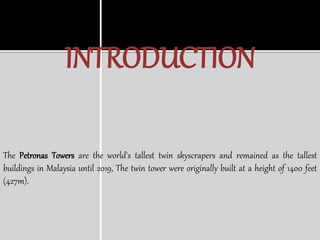 INTRODUCTION
The Petronas Towers are the world's tallest twin skyscrapers and remained as the tallest
buildings in Malaysia until 2019, The twin tower were originally built at a height of 1400 feet
(427m).
 