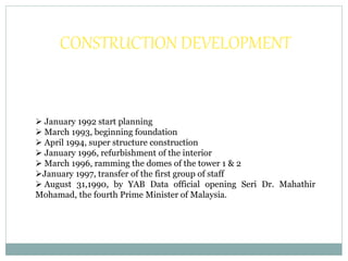 CONSTRUCTION DEVELOPMENT
 January 1992 start planning
 March 1993, beginning foundation
 April 1994, super structure construction
 January 1996, refurbishment of the interior
 March 1996, ramming the domes of the tower 1 & 2
January 1997, transfer of the first group of staff
 August 31,1990, by YAB Data official opening Seri Dr. Mahathir
Mohamad, the fourth Prime Minister of Malaysia.
 
