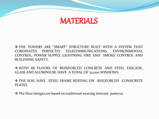 MATERIALS
 THE TOWERS ARE “SMART” STRUCTURE BUILT WITH A SYSTEM THAT
CORDINATES PERFECTLY TELECOMMUNICATIONS, ENVIRONMENTAL
CONTROL, POWER SUPPLY, LIGHTNING FIRE AND SMOKE CONTROL AND
BUILDINNG SAFETY.
 WITH 88 FLOORS OF REINFORCED CONCRETE AND STEEL FASCADE,
GLASS AND ALUMINIUM, HAVE A TOTAL OF 32,000 WINDOWS.
 THE SOIL HAVE STEEL FRAME RESTING ON REIGFORCED CONNCRETE
PLATES.
 The floor designs are based on traditional weaving intricate patterns.
 