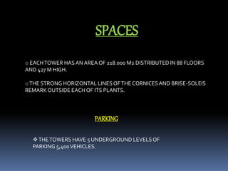 SPACES
o EACHTOWER HASAN AREA OF 218.000 M2 DISTRIBUTED IN 88 FLOORS
AND 427 M HIGH.
oTHE STRONG HORIZONTAL LINES OFTHE CORNICESAND BRISE-SOLEIS
REMARKOUTSIDE EACH OF ITS PLANTS.
PARKING
THETOWERS HAVE 5 UNDERGROUND LEVELSOF
PARKING 5,400VEHICLES.
 
