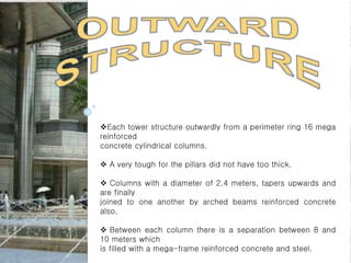 Each tower structure outwardly from a perimeter ring 16 mega
reinforced
concrete cylindrical columns.
 A very tough for the pillars did not have too thick.
 Columns with a diameter of 2.4 meters, tapers upwards and
are finally
joined to one another by arched beams reinforced concrete
also.
 Between each column there is a separation between 8 and
10 meters which
is filled with a mega-frame reinforced concrete and steel.
 