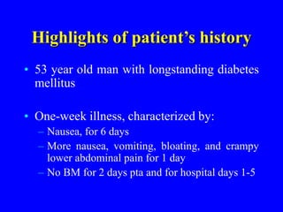 Highlights of patient’s history
• 53 year old man with longstanding diabetes
mellitus
• One-week illness, characterized by:
– Nausea, for 6 days
– More nausea, vomiting, bloating, and crampy
lower abdominal pain for 1 day
– No BM for 2 days pta and for hospital days 1-5
 