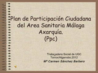 Plan de Participación Ciudadana
   del Area Sanitaria Málaga
           Axarquía.
             (Ppc)

              Trabajadora Social de UGC
                Torrox/Algarrobo.2012
            Mª Carmen Sánchez Barbero
 