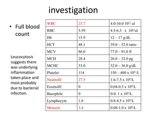 investigation
• Full blood
count
WBC 23.7 4.0-10.0 103/ ul
RBC 5.59 4.5-6.3 x 106/ul
Hb 15.9 12 – 17 g/dL
HCT 48.1 39.0 – 52.0 ratio
MCV 86.0 77.0 – 91.0 fl
MCH 28.4 26.0 – 32.0 pg
MCHC 33.0 32.0 – 36.0 g/dL
Platelet 114 150 – 400 x 109 /L
Neutrofil 27.5 1.6-7.5 x 109/L
Eosinofil 0 0.04-0.5 x 109/L
Basophile 0 0-0. 1 x 109/L
Lymphocyte 1.8 0.8-4.5 x 109/L
Monosit 3.4 0.08-1.0 x 109/L
Leucocytosis
suggests there
was underlying
inflammation
taken place and
most probably
due to bacterial
infection.
 