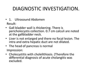 DIAGNOSTIC INVESTIGATION.
• 1. Ultrasound Abdomen
Result:
• Gall bladder wall is thickening. There is
pericholecystis collection. 0.7 cm calculi are noted
at the gallbladder neck.
• Liver is not enlarged and there no focal lesion. The
intra and extra hepatic duct are not dilated.
• The head of pancreas is normal
Impression:
• Cholecystitis with cholelithiasis. (Therefore the
differential diagnosis of acute cholangitis was
excluded.
 