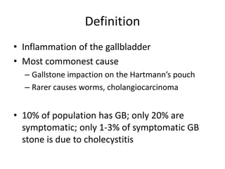 Definition
• Inflammation of the gallbladder
• Most commonest cause
– Gallstone impaction on the Hartmann’s pouch
– Rarer causes worms, cholangiocarcinoma
• 10% of population has GB; only 20% are
symptomatic; only 1-3% of symptomatic GB
stone is due to cholecystitis
 