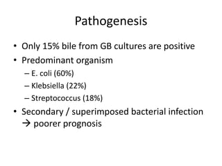 Pathogenesis
• Only 15% bile from GB cultures are positive
• Predominant organism
– E. coli (60%)
– Klebsiella (22%)
– Streptococcus (18%)
• Secondary / superimposed bacterial infection
 poorer prognosis
 