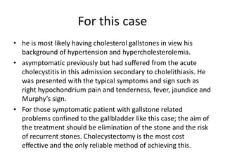 For this case
• he is most likely having cholesterol gallstones in view his
background of hypertension and hypercholesterolemia.
• asymptomatic previously but had suffered from the acute
cholecystitis in this admission secondary to cholelithiasis. He
was presented with the typical symptoms and sign such as
right hypochondrium pain and tenderness, fever, jaundice and
Murphy’s sign.
• For those symptomatic patient with gallstone related
problems confined to the gallbladder like this case; the aim of
the treatment should be elimination of the stone and the risk
of recurrent stones. Cholecystectomy is the most cost
effective and the only reliable method of achieving this.
 