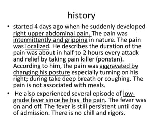 history
• started 4 days ago when he suddenly developed
right upper abdominal pain. The pain was
intermittently and gripping in nature. The pain
was localized. He describes the duration of the
pain was about in half to 2 hours every attack
and relief by taking pain killer (ponstan).
According to him, the pain was aggravated by
changing his posture especially turning on his
right; during take deep breath or coughing. The
pain is not associated with meals.
• He also experienced several episode of low-
grade fever since he has the pain. The fever was
on and off. The fever is still persistent until day
of admission. There is no chill and rigors.
 