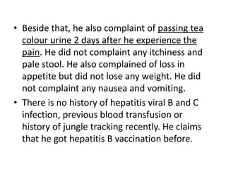 • Beside that, he also complaint of passing tea
colour urine 2 days after he experience the
pain. He did not complaint any itchiness and
pale stool. He also complained of loss in
appetite but did not lose any weight. He did
not complaint any nausea and vomiting.
• There is no history of hepatitis viral B and C
infection, previous blood transfusion or
history of jungle tracking recently. He claims
that he got hepatitis B vaccination before.
 