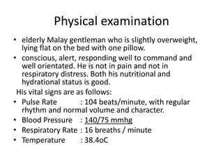 Physical examination
• elderly Malay gentleman who is slightly overweight,
lying flat on the bed with one pillow.
• conscious, alert, responding well to command and
well orientated. He is not in pain and not in
respiratory distress. Both his nutritional and
hydrational status is good.
His vital signs are as follows:
• Pulse Rate : 104 beats/minute, with regular
rhythm and normal volume and character.
• Blood Pressure : 140/75 mmhg
• Respiratory Rate : 16 breaths / minute
• Temperature : 38.4oC
 