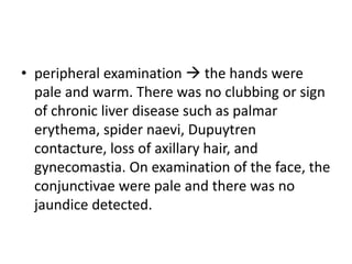 • peripheral examination  the hands were
pale and warm. There was no clubbing or sign
of chronic liver disease such as palmar
erythema, spider naevi, Dupuytren
contacture, loss of axillary hair, and
gynecomastia. On examination of the face, the
conjunctivae were pale and there was no
jaundice detected.
 