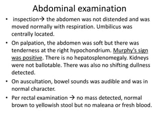 Abdominal examination
• inspection the abdomen was not distended and was
moved normally with respiration. Umbilicus was
centrally located.
• On palpation, the abdomen was soft but there was
tenderness at the right hypochondrium. Murphy’s sign
was positive. There is no hepatosplenomegaly. Kidneys
were not ballotable. There was also no shifting dullness
detected.
• On auscultation, bowel sounds was audible and was in
normal character.
• Per rectal examination  no mass detected, normal
brown to yellowish stool but no maleana or fresh blood.
 