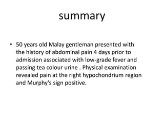 summary
• 50 years old Malay gentleman presented with
the history of abdominal pain 4 days prior to
admission associated with low-grade fever and
passing tea colour urine . Physical examination
revealed pain at the right hypochondrium region
and Murphy’s sign positive.
 