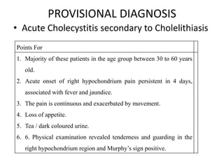 PROVISIONAL DIAGNOSIS
• Acute Cholecystitis secondary to Cholelithiasis
Points For
1. Majority of these patients in the age group between 30 to 60 years
old.
2. Acute onset of right hypochondrium pain persistent in 4 days,
associated with fever and jaundice.
3. The pain is continuous and exacerbated by movement.
4. Loss of appetite.
5. Tea / dark coloured urine.
6. 6. Physical examination revealed tenderness and guarding in the
right hypochondrium region and Murphy’s sign positive.
 