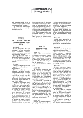 Sénégalais
sés simultanément et aucun ne
sera plus reçu après un juge-
ment statuant sur l’un d’eux.
Les fins de non-recevoir liées
au fond suivent le sort des
défenses au fond.
TITRE VII
DE LA VÉRIFICATION DES
ÉCRITURES ET DU FAUX
CIVIL
Article 130
Si l’une des parties allègue la
fausseté d’un acte sous-seing
privé il appartient à celui qui
entend faire usage de cet acte
d’en prouver la sincérité.
S’il s’agit d’un acte public ou
authentique, c’est à la partie qui
en soutient la fausseté de prou-
ver que la pièce est fausse ou
falsifiée.
Article 131
La preuve de fausseté est
rapportée conformément au
droit commun.
Si le tribunal ordonne une
expertise, il porte que la pièce à
vérifier sera déposée au greffe,
après que son état aura été
constaté et qu’elle aura été
signée et paraphée par le
demandeur ou son avocat et par
le greffier, lequel dressera du
tout procès-verbal.
Le tribunal ordonne le dépôt
au greffe des pièces de compa-
raison qu’il détermine après
conclusion des parties; il peut
même prescrire au défendeur
de rédiger un corps d’écriture
sous la dictée d’un juge; il fixe,
après réquisitions du procureur
de la république, les conditions
de la vérification des pièces de
comparaison détenus par un
dépositaire public; s’il en ordon-
ne le dépôt au greffe, il prescrit
qu’il soit par ledit dépositaire
dressé expédition ou copie col-
lationnée des pièces, laquelle
est vérifiée sur la minute ou l’ori-
ginal par le président de la juri-
diction qui en dresse procès-
verbal. Ladite expédition ou
copie est mise par le dépositaire
au rang de ses minutes pour en
tenir lieu jusqu’au renvoi des
pièces et il peut en délivrer
grosses ou expéditions en fai-
sant mention du procès-verbal
qui a été dressé.
TITRE VIII
DES ENQUÊTES
Article 132
Si les parties sont contraires
en faits de nature à être établis
par témoins et dont le tribunal
trouve la vérification pertinente
et admissible, il en ordonne la
preuve, à la demande des par-
ties ou même d’office.
La preuve contraire est de
droit.
Article 133
Le jugement détermine les
faits à prouver. Au cas où l’en-
quête doit être faite au lieu
même où le jugement a été
rendu, celui-ci en fixe la date et
précise si elle sera effectuée en
audience publique ou dans le
cabinet du président.
Au cours de l’enquête le
magistrat qui y procède peut,
par simple ordonnance, com-
mettre pour entendre un ou plu-
sieurs témoins éloignés le prési-
dent du tribunal régional ou le
président du tribunal départe-
mental territorialement compé-
tent. Le président du tribunal
régional et le président du tribu-
nal départemental peuvent par
simple ordonnance subdéléguer
tel juge de leur juridiction.
Article 134
Lorsque les témoins sont éloi-
gnés, il peut être ordonné que
l’enquête sera faite devant le
président du tribunal désigné à
cet effet ou un juge commis par
lui par simple ordonnance.
Dans ce cas et dans celui visé
au 2ème alinéa de l’article 133
le greffier de la juridiction com-
pétente procède ainsi qu’il est
dit au dernier alinéa de l’article
137.
Article 135
Le juge peut à la demande de
l’une des parties et pour des
motifs légitimes, accorder le
renvoi à une audience ultérieu-
re.
Article 136
La demande d’enquête est
soit principale soit incidente.
Dans l’un et l’autre cas cette
mesure peut, s’il y a urgence,
être ordonnée par le juge des
référés. Cette décision ne préju-
dicie pas au fond; la pertinence,
l’admissibilité et la valeur des
preuves ainsi recueillies restent
soumises à l’entière apprécia-
tion du juge du fond.
Article 137
Chacune des parties dépose
au greffe en autant d’exem-
plaires qu’il y a de parties en
cause, sa liste de témoins com-
portant les nom, prénoms, pro-
fession et adresse de chacun
d’eux, dans les huit jours qui
courent, soit du prononcé du
jugement s’il est contradictoire
soit du jour de l’expiration des
délais d’opposition s’il est par
défaut. Dans les cas visés à l’ar-
ticle 134, le délai de huit jours
est majoré des délais de distan-
ce prévus aux articles 40 et 41
du présent code.
A moins qu’elle ne soit rele-
vée par le juge chargé de l’en-
quête de la forclusion résultant
de l’expiration des délais prévus
à l’alinéa précédent, la partie ne
peut faire entendre les témoins
non déclarés.
Dans les cinq jours de ce
dépôt, dimanches et jours fériés
non compris, les témoins dési-
CODE DE PROCÉDURE CVILE
21
 