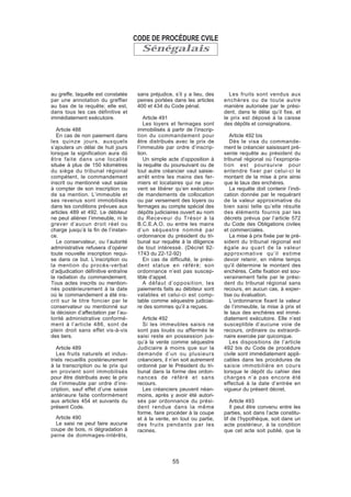 Sénégalais
au greffe, laquelle est constatée
par une annotation du greffier
au bas de la requête; elle est,
dans tous les cas définitive et
immédiatement exécutoire.
Article 488
En cas de non paiement dans
les quinze jours, auxquels
s’ajoutera un délai de huit jours
lorsque la signification aura dû
être faite dans une localité
située à plus de 150 kilomètres
du siège du tribunal régional
compétent, le commandement
inscrit ou mentionné vaut saisie
à compter de son inscription ou
de sa mention. L’immeuble et
ses revenus sont immobilisés
dans les conditions prévues aux
articles 489 et 492. Le débiteur
ne peut aliéner l’immeuble, ni le
grever d’aucun droit réel ou
charge jusqu’à la fin de l’instan-
ce.
Le conservateur, ou l’autorité
administrative refusera d’opérer
toute nouvelle inscription requi-
se dans ce but. L’inscription ou
la mention du procès-verbal
d’adjudication définitive entraîne
la radiation du commandement.
Tous actes inscrits ou mention-
nés postérieurement à la date
où le commandement a été ins-
crit sur le titre foncier par le
conservateur ou mentionné sur
la décision d’affectation par l’au-
torité administrative conformé-
ment à l’article 486, sont de
plein droit sans effet vis-à-vis
des tiers.
Article 489
Les fruits naturels et indus-
triels recueillis postérieurement
à la transcription ou le prix qui
en provient sont immobilisés
pour être distribués avec le prix
de l’immeuble par ordre d’ins-
cription, sauf effet d’une saisie
antérieure faite conformément
aux articles 454 et suivants du
présent Code.
Article 490
Le saisi ne peut faire aucune
coupe de bois, ni dégradation à
peine de dommages-intérêts,
sans préjudice, s’il y a lieu, des
peines portées dans les articles
400 et 434 du Code pénal.
Article 491
Les loyers et fermages sont
immobilisés à partir de l’inscrip-
tion du commandement pour
être distribués avec le prix de
l’immeuble par ordre d’inscrip-
tion.
Un simple acte d’opposition à
la requête du poursuivant ou de
tout autre créancier vaut saisie-
arrêt entre les mains des fer-
miers et locataires qui ne peu-
vent se libérer qu’en exécution
de mandements de collocation
ou par versement des loyers ou
fermages au compte spécial des
dépôts judiciaires ouvert au nom
du Receveur du Trésor à la
B.C.E.A.O. ou entre les mains
d’un séquestre nommé par
ordonnance du président du tri-
bunal sur requête à la diligence
de tout intéressé. (Décret 92-
1743 du 22-12-92)
En cas de difficulté, le prési-
dent statue en référé; son
ordonnance n’est pas suscep-
tible d’appel.
A défaut d’opposition, les
paiements faits au débiteur sont
valables et celui-ci est comp-
table comme séquestre judiciai-
re des sommes qu’il a reçues.
Article 492
Si les immeubles saisis ne
sont pas loués ou affermés le
saisi reste en possession jus-
qu’à la vente comme séquestre
Judiciaire à moins que sur la
demande d’un ou plusieurs
créanciers, il n’en soit autrement
ordonné par le Président du tri-
bunal dans la forme des ordon-
nances de référé et sans
recours.
Les créanciers peuvent néan-
moins, après y avoir été autori-
sés par ordonnance du prési-
dent rendue dans la même
forme, faire procéder à la coupe
et à la vente, en tout ou partie,
des fruits pendants par les
racines.
Les fruits sont vendus aux
enchères ou de toute autre
manière autorisée par le prési-
dent, dans le délai qu’il fixe, et
le prix est déposé à la caisse
des dépôts et consignations.
Article 492 bis
Dès le visa du commande-
ment le créancier saisissant pré-
sente requête au président du
tribunal régional où l’expropria-
tion est poursuivie pour
entendre fixer par celui-ci le
montant de la mise à prix ainsi
que le taux des enchères.
La requête doit contenir l’indi-
cation donnée par le requérant
de la valeur approximative du
bien saisi telle qu’elle résulte
des éléments fournis par les
décrets prévus par l’article 572
du Code des Obligations civiles
et commerciales.
La mise à prix fixée par le pré-
sident du tribunal régional est
égale au quart de la valeur
approximative qu’il estime
devoir retenir, en même temps
qu’il détermine le montant des
enchères. Cette fixation est sou-
verainement faite par le prési-
dent du tribunal régional sans
recours, en aucun cas, à exper-
tise ou évaluation.
L’ordonnance fixant la valeur
de l’immeuble, la mise à prix et
le taux des enchères est immé-
diatement exécutoire. Elle n’est
susceptible d’aucune voie de
recours, ordinaire ou extraordi-
naire exercée par quiconque.
Les dispositions de l’article
492 bis du Code de procédure
civile sont immédiatement appli-
cables dans les procédures de
saisie immobilière en cours
lorsque le dépôt du cahier des
charges n’a pas encore été
effectué à la date d’entrée en
vigueur du présent décret.
Article 493
Il peut être convenu entre les
parties, soit dans l’acte constitu-
tif de l’hypothèque, soit dans un
acte postérieur, à la condition
que cet acte soit publié, que la
CODE DE PROCÉDURE CVILE
55
 