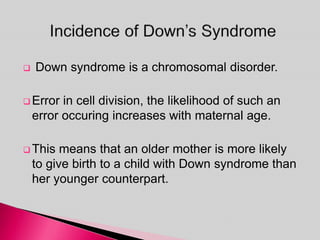  Down syndrome is a chromosomal disorder.
 Error in cell division, the likelihood of such an
error occuring increases with maternal age.
 This means that an older mother is more likely
to give birth to a child with Down syndrome than
her younger counterpart.
 