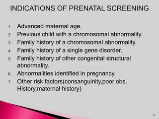 1. Advanced maternal age.
2. Previous child with a chromosomal abnormality.
3. Family history of a chromosomal abnormality.
4. Family history of a single gene disorder.
5. Family history of other congenital structural
abnormality.
6. Abnormalities identified in pregnancy.
7. Other risk factors(consanguinity,poor obs.
History,maternal history)
17
 