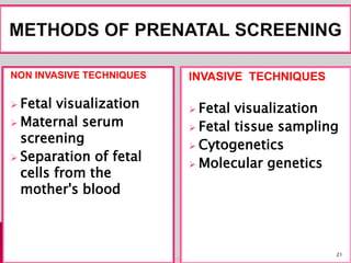 NON INVASIVE TECHNIQUES
 Fetal visualization
 Maternal serum
screening
 Separation of fetal
cells from the
mother's blood
INVASIVE TECHNIQUES
 Fetal visualization
 Fetal tissue sampling
 Cytogenetics
 Molecular genetics
21
 