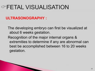 ULTRASONOGRAPHY :
The developing embryo can first be visualized at
about 6 weeks gestation.
Recognition of the major internal organs &
extremities to determine if any are abnormal can
best be accomplished between 16 to 20 weeks
gestation.
25
 