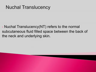 • Nuchal Translucency(NT) refers to the normal
subcutaneous fluid filled space between the back of
the neck and underlying skin.
 