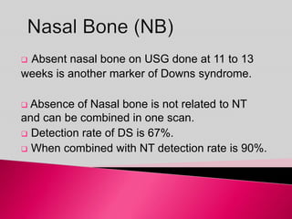  Absent nasal bone on USG done at 11 to 13
weeks is another marker of Downs syndrome.
 Absence of Nasal bone is not related to NT
and can be combined in one scan.
 Detection rate of DS is 67%.
 When combined with NT detection rate is 90%.
 