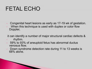 • Congenital heart lesions as early as 17-19 wk of gestation.
• When this technique is used with duplex or color flow
Doppler,
it can identify a number of major structural cardiac defects &
• rhythm.
• 59% to 93% of aneuploid fetus has abnormal ductus
venosus flow.
• Down syndrome detection rate during 11 to 13 weeks is
68% alone.
 