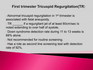 • Abnormal tricuspid regurgitation in 1st trimester is
associated with fetal aneupoidy.
• TR ______ if a regurgitant jet of at least 60cm/sec is
noted extending to over half of systole.
• Down syndrome detection rate during 11 to 13 weeks is
68% alone.
• Not recommended for routine screening.
• Has a role as second line screening test with detection
rate of 92%.
 