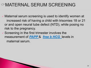  Maternal serum screening is used to identify women at
increased risk of having a child with trisomies 18 or 21
or and open neural tube defect (NTD), while posing no
risk to the pregnancy.
 Screening in the first trimester involves the
measurement of PAPP & free b HCG levels in
maternal serum.
39
 