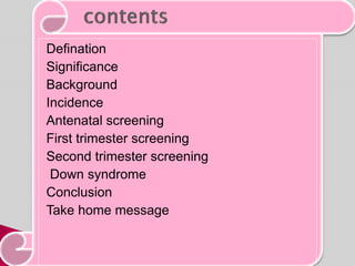 Defination
Significance
Background
Incidence
Antenatal screening
First trimester screening
Second trimester screening
Down syndrome
Conclusion
Take home message
 
