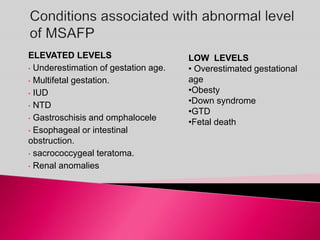 ELEVATED LEVELS
• Underestimation of gestation age.
• Multifetal gestation.
• IUD
• NTD
• Gastroschisis and omphalocele
• Esophageal or intestinal
obstruction.
• sacrococcygeal teratoma.
• Renal anomalies
LOW LEVELS
• Overestimated gestational
age
•Obesty
•Down syndrome
•GTD
•Fetal death
 