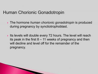  The hormone human chorionic gonadotropin is produced
during pregnancy by synctiotrophoblast.
 Its levels will double every 72 hours. The level will reach
its peak in the first 8 – 11 weeks of pregnancy and then
will decline and level off for the remainder of the
pregnancy.
 