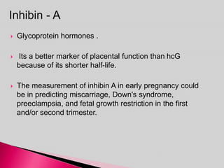  Glycoprotein hormones .
 Its a better marker of placental function than hcG
because of its shorter half-life.
 The measurement of inhibin A in early pregnancy could
be in predicting miscarriage, Down's syndrome,
preeclampsia, and fetal growth restriction in the first
and/or second trimester.
 