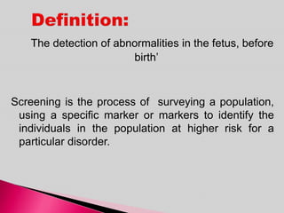 The detection of abnormalities in the fetus, before
birth’
Screening is the process of surveying a population,
using a specific marker or markers to identify the
individuals in the population at higher risk for a
particular disorder.
 