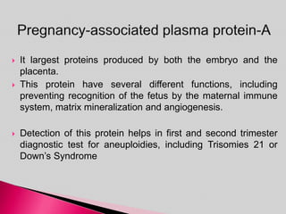  It largest proteins produced by both the embryo and the
placenta.
 This protein have several different functions, including
preventing recognition of the fetus by the maternal immune
system, matrix mineralization and angiogenesis.
 Detection of this protein helps in first and second trimester
diagnostic test for aneuploidies, including Trisomies 21 or
Down’s Syndrome
 
