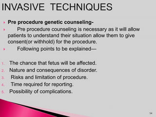  Pre procedure genetic counseling-
 Pre procedure counseling is necessary as it will allow
patients to understand their situation allow them to give
consent(or withhold) for the procedure.
 Following points to be explained—
1. The chance that fetus will be affected.
2. Nature and consequences of disorder.
3. Risks and limitation of procedure.
4. Time required for reporting.
5. Possibility of complications.
54
 
