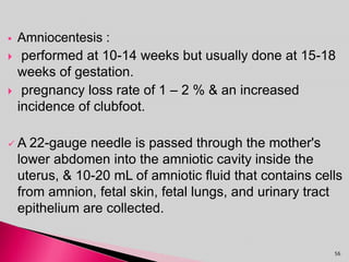  Amniocentesis :
 performed at 10-14 weeks but usually done at 15-18
weeks of gestation.
 pregnancy loss rate of 1 – 2 % & an increased
incidence of clubfoot.
 A 22-gauge needle is passed through the mother's
lower abdomen into the amniotic cavity inside the
uterus, & 10-20 mL of amniotic fluid that contains cells
from amnion, fetal skin, fetal lungs, and urinary tract
epithelium are collected.
56
 