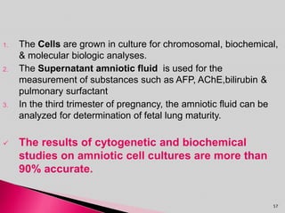 1. The Cells are grown in culture for chromosomal, biochemical,
& molecular biologic analyses.
2. The Supernatant amniotic fluid is used for the
measurement of substances such as AFP, AChE,bilirubin &
pulmonary surfactant
3. In the third trimester of pregnancy, the amniotic fluid can be
analyzed for determination of fetal lung maturity.
 The results of cytogenetic and biochemical
studies on amniotic cell cultures are more than
90% accurate.
57
 