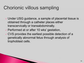  Under USG guidance, a sample of placental tissue is
obtained through a catheter places either
transcervically or transabdominally.
 Performed at or after 10 wks’ gestation,
 CVS provides the earliest possible detection of a
genetically abnormal fetus through analysis of
trophoblast cells.
58
 