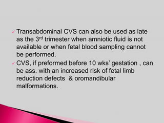  Transabdominal CVS can also be used as late
as the 3rd trimester when amniotic fluid is not
available or when fetal blood sampling cannot
be performed.
 CVS, if preformed before 10 wks’ gestation , can
be ass. with an increased risk of fetal limb
reduction defects & oromandibular
malformations.
 