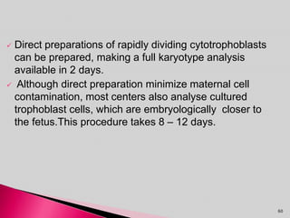  Direct preparations of rapidly dividing cytotrophoblasts
can be prepared, making a full karyotype analysis
available in 2 days.
 Although direct preparation minimize maternal cell
contamination, most centers also analyse cultured
trophoblast cells, which are embryologically closer to
the fetus.This procedure takes 8 – 12 days.
60
 