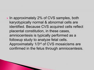  In approximately 2% of CVS samples, both
karyotypically normal & abnormal cells are
identified. Because CVS acquired cells reflect
placental constitution, in these cases,
amniocentesis is typically performed as a
followup study to analyze fetal cells.
Approximatally 1/3rd of CVS mosaicisms are
confirmed in the fetus through amniocentesis.
 