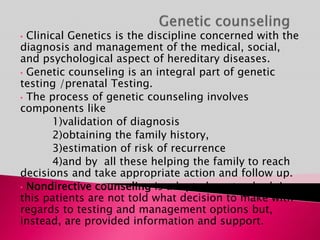 • Clinical Genetics is the discipline concerned with the
diagnosis and management of the medical, social,
and psychological aspect of hereditary diseases.
• Genetic counseling is an integral part of genetic
testing /prenatal Testing.
• The process of genetic counseling involves
components like
1)validation of diagnosis
2)obtaining the family history,
3)estimation of risk of recurrence
4)and by all these helping the family to reach
decisions and take appropriate action and follow up.
• Nondirective counseling is adopted as standard, In
this patients are not told what decision to make with
regards to testing and management options but,
instead, are provided information and support.
 