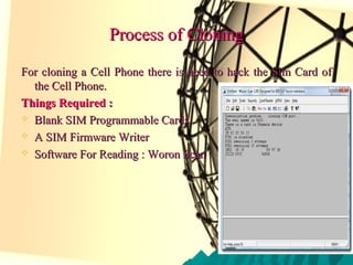 Process of CloningProcess of Cloning
For cloning a Cell Phone there is need to hack the Sim Card ofFor cloning a Cell Phone there is need to hack the Sim Card of
the Cell Phone.the Cell Phone.
Things Required :Things Required :
 Blank SIM Programmable CardsBlank SIM Programmable Cards
 A SIM Firmware WriterA SIM Firmware Writer
 Software For Reading : Woron ScanSoftware For Reading : Woron Scan
 