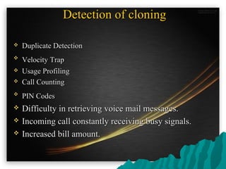 Detection of cloningDetection of cloning
 Duplicate DetectionDuplicate Detection

Velocity TrapVelocity Trap
 Usage ProfilingUsage Profiling
 Call CountingCall Counting

PIN CodesPIN Codes
 Difficulty in retrieving voice mail messages.Difficulty in retrieving voice mail messages.
 Incoming call constantly receiving busy signals.Incoming call constantly receiving busy signals.
 Increased bill amount.Increased bill amount.
 